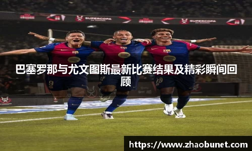 巴塞罗那与尤文图斯最新比赛结果及精彩瞬间回顾