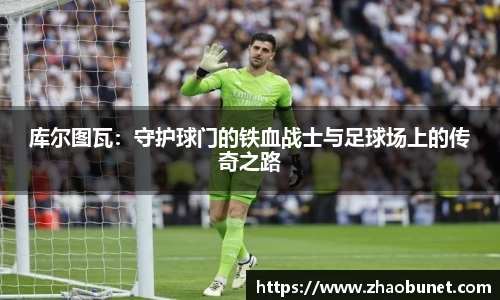 库尔图瓦：守护球门的铁血战士与足球场上的传奇之路
